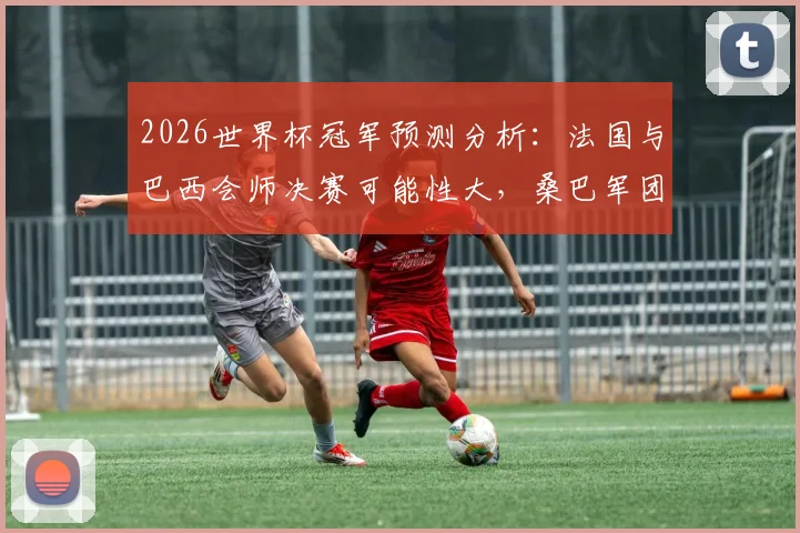 2026世界杯冠军预测分析：法国与巴西会师决赛可能性大，桑巴军团被看好最终捧杯