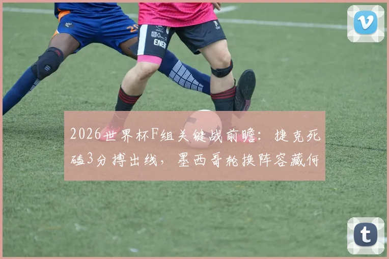 2026世界杯F组关键战前瞻：捷克死磕3分搏出线，墨西哥轮换阵容藏何玄机？