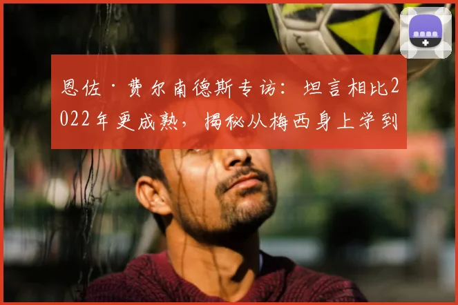 恩佐·费尔南德斯专访：坦言相比2022年更成熟，揭秘从梅西身上学到的宝贵经验与2026世界杯展望