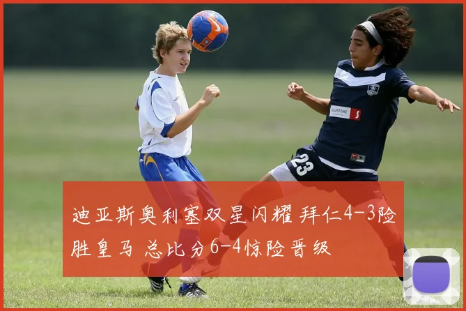 迪亚斯奥利塞双星闪耀 拜仁4-3险胜皇马 总比分6-4惊险晋级