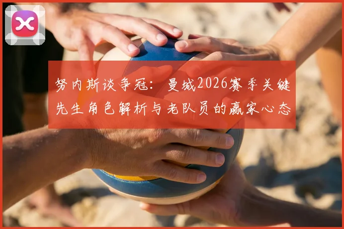 努内斯谈争冠：曼城2026赛季关键先生角色解析与老队员的赢家心态，不喜欢输球的传统从何而来