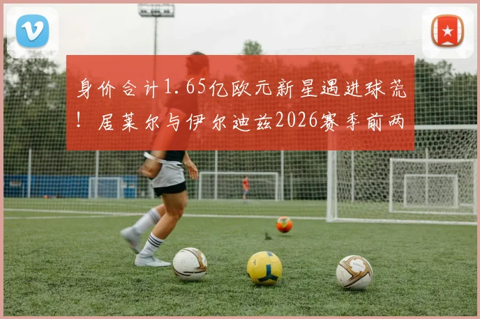 身价合计1.65亿欧元新星遇进球荒！居莱尔与伊尔迪兹2026赛季前两轮23次射门未开张，背后原因深度探讨