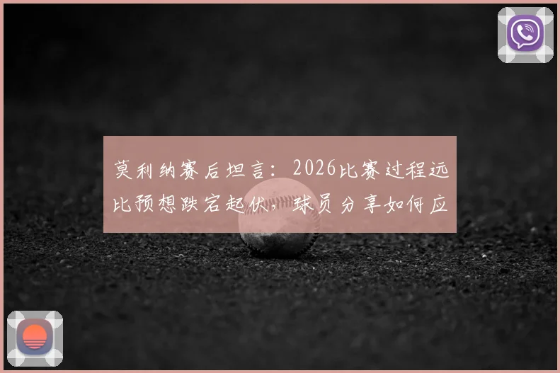 莫利纳赛后坦言：2026比赛过程远比预想跌宕起伏，球员分享如何应对艰难赛程