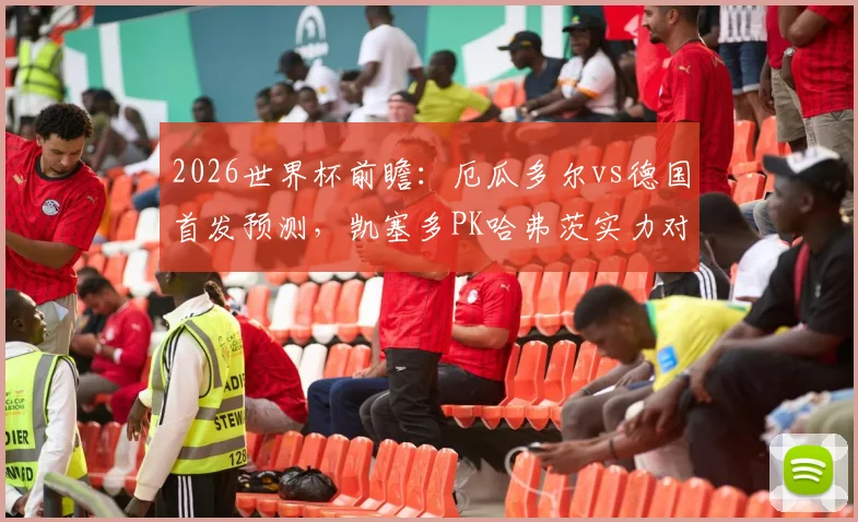 2026世界杯前瞻：厄瓜多尔vs德国首发预测，凯塞多PK哈弗茨实力对比，维尔茨位置解析