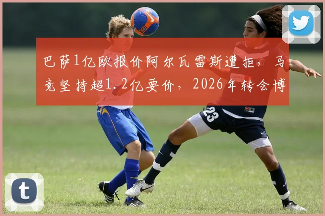 巴萨1亿欧报价阿尔瓦雷斯遭拒，马竞坚持超1.2亿要价，2026年转会博弈陷入僵局