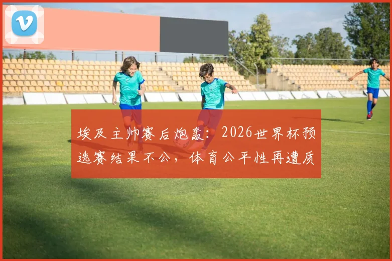埃及主帅赛后炮轰：2026世界杯预选赛结果不公，体育公平性再遭质疑，详细解读争议焦点