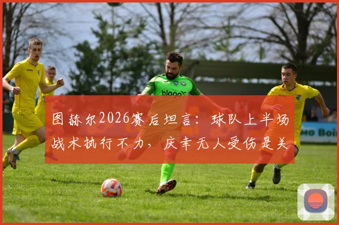 图赫尔2026赛后坦言：球队上半场战术执行不力，庆幸无人受伤是关键，深度解析拜仁比赛问题
