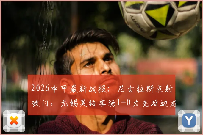 2026中甲最新战报：尼古拉斯点射破门，无锡吴钩客场1-0力克延边龙鼎，附比赛集锦与积分榜分析