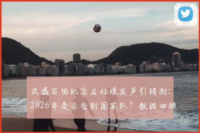 武磊百场纪念后社媒发声引猜测:2026年是否告别国家队?数据回顾与未来前景分析