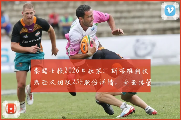泰晤士报2026年独家：斯塔维利收购西汉姆联25%股份详情，全面接管前景与对英超格局影响分析