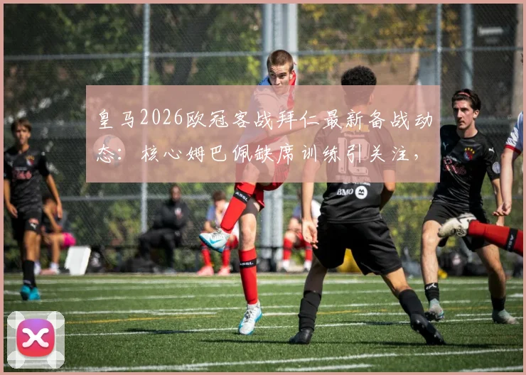 皇马2026欧冠客战拜仁最新备战动态：核心姆巴佩缺席训练引关注，解析球队战术调整与比赛前景
