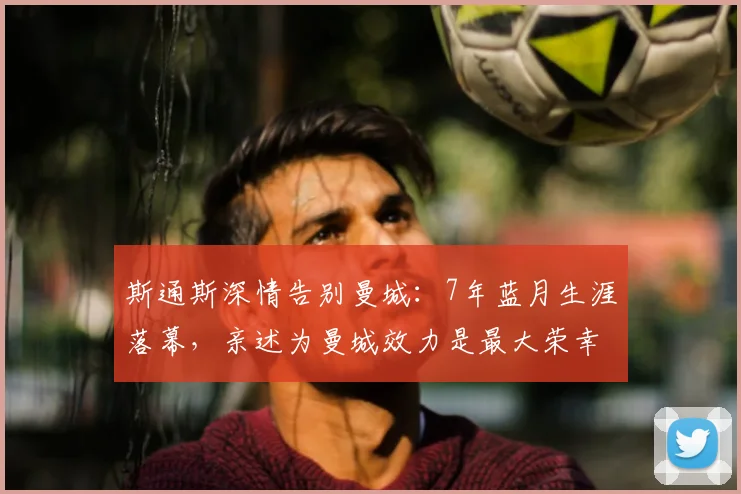 斯通斯深情告别曼城：7年蓝月生涯落幕，亲述为曼城效力是最大荣幸，未来将以球迷身份归来