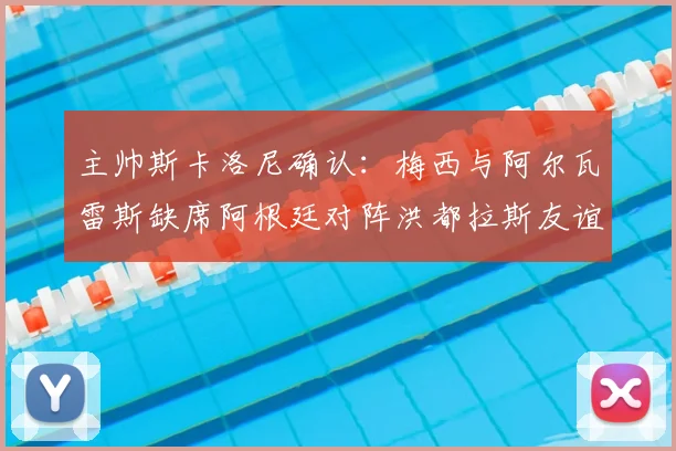主帅斯卡洛尼确认：梅西与阿尔瓦雷斯缺席阿根廷对阵洪都拉斯友谊赛，解析轮换阵容与战术考量