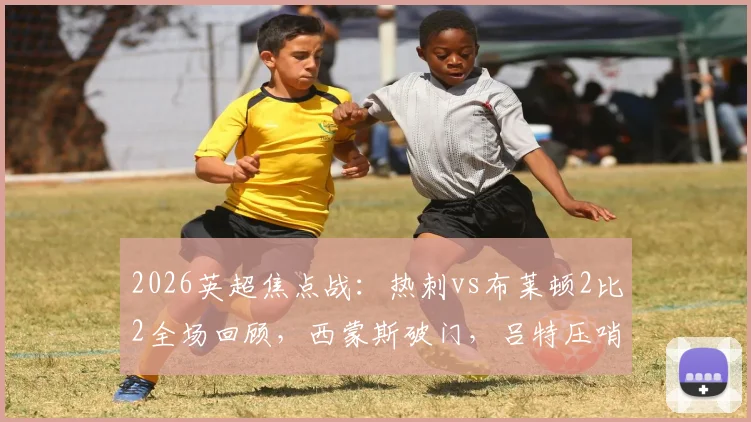 2026英超焦点战：热刺vs布莱顿2比2全场回顾，西蒙斯破门，吕特压哨绝平视频集锦