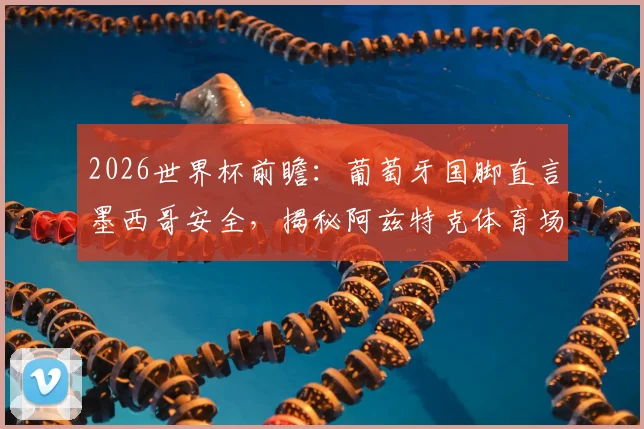 2026世界杯前瞻：葡萄牙国脚直言墨西哥安全，揭秘阿兹特克体育场非凡意义与足球文化