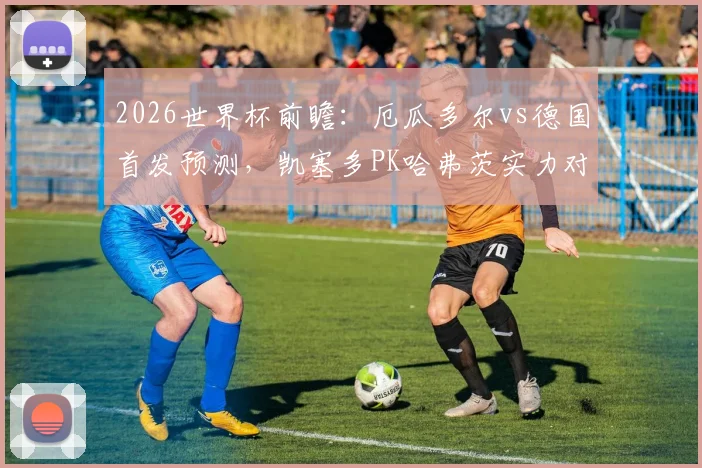 2026世界杯前瞻:厄瓜多尔vs德国首发预测,凯塞多PK哈弗茨实力对比,维尔茨位置解析