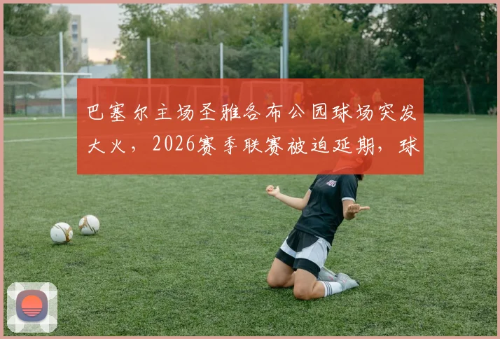 巴塞尔主场圣雅各布公园球场突发大火，2026赛季联赛被迫延期，球迷须知损失详情与最新进展