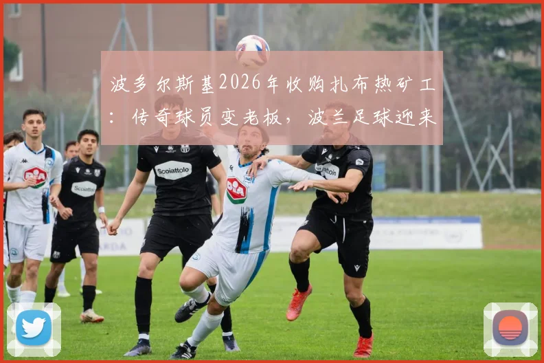 波多尔斯基2026年收购扎布热矿工：传奇球员变老板，波兰足球迎来新篇章