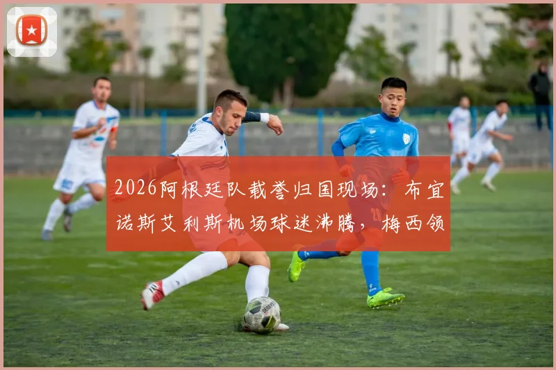 2026阿根廷队载誉归国现场：布宜诺斯艾利斯机场球迷沸腾，梅西领衔众将微笑挥手互动（附高清现场图）