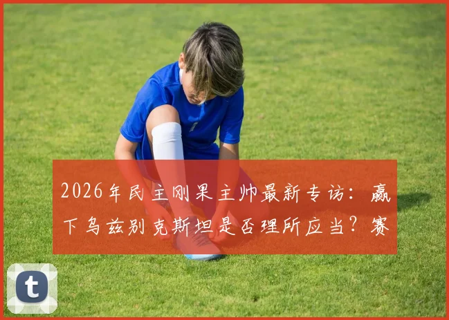 2026年民主刚果主帅最新专访：赢下乌兹别克斯坦是否理所应当？赛后完整点评与备战英格兰战术前瞻