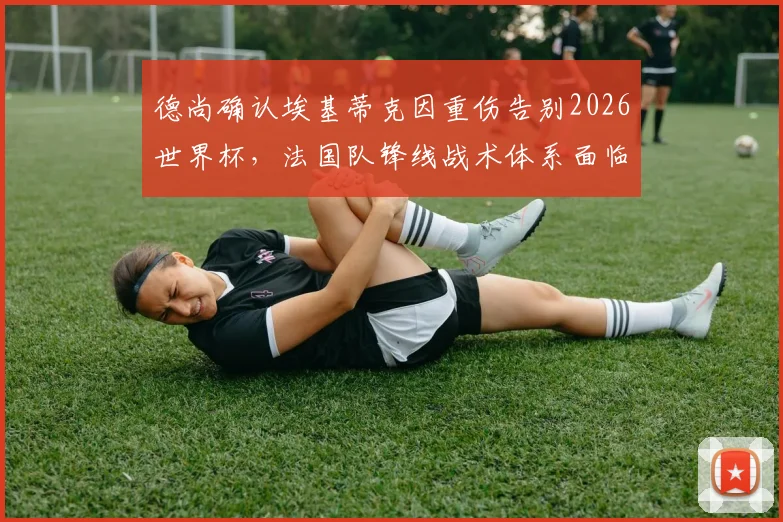 德尚确认埃基蒂克因重伤告别2026世界杯,法国队锋线战术体系面临严峻调整与考验