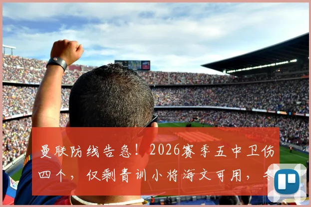 曼联防线告急！2026赛季五中卫伤四个，仅剩青训小将海文可用，冬窗引援迫在眉睫