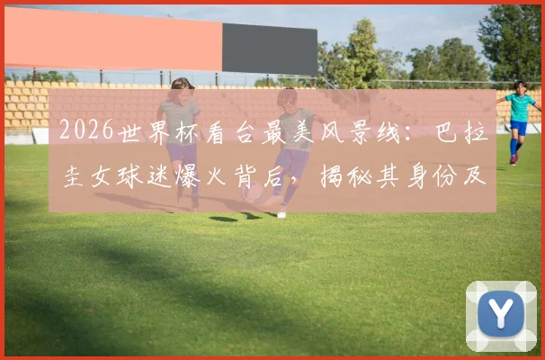 2026世界杯看台最美风景线：巴拉圭女球迷爆火背后，揭秘其身份及球迷文化现象