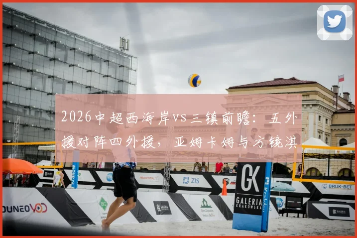2026中超西海岸vs三镇前瞻:五外援对阵四外援,亚姆卡姆与方镜淇首发悬念解析
