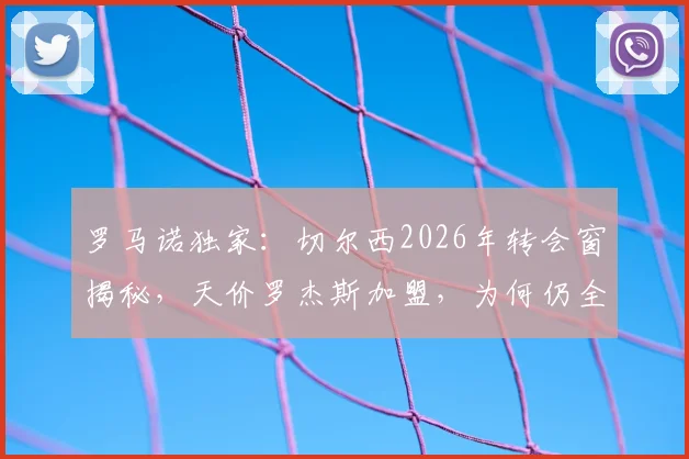 罗马诺独家:切尔西2026年转会窗揭秘,天价罗杰斯加盟,为何仍全力挽留老将佩德罗?