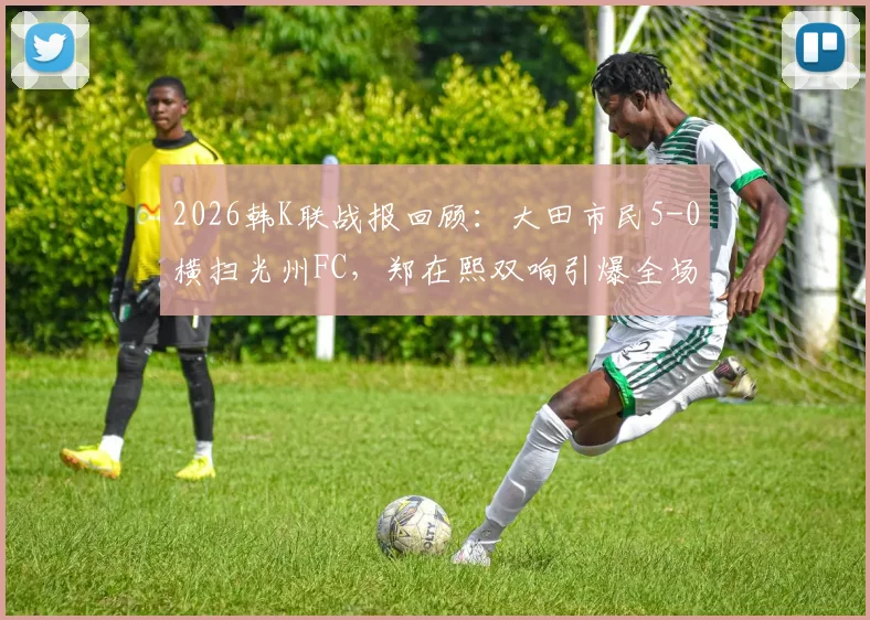 2026韩K联战报回顾:大田市民5-0横扫光州FC,郑在熙双响引爆全场,光州防线溃败解析