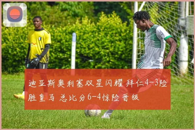 迪亚斯奥利塞双星闪耀 拜仁4-3险胜皇马 总比分6-4惊险晋级