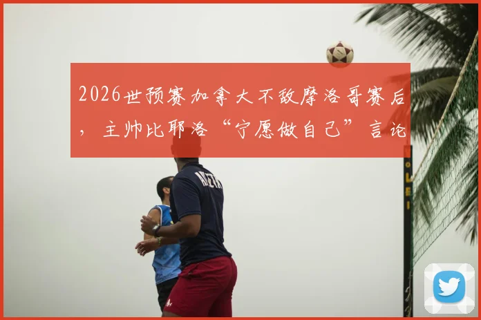 2026世预赛加拿大不敌摩洛哥赛后，主帅比耶洛“宁愿做自己”言论引发争议，遭球迷群嘲原因深度剖析