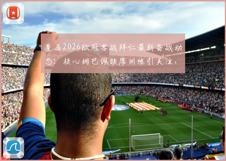 皇马2026欧冠客战拜仁最新备战动态：核心姆巴佩缺席训练引关注，解析球队战术调整与比赛前景