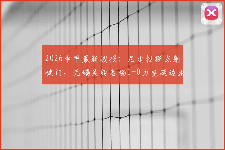 2026中甲最新战报：尼古拉斯点射破门，无锡吴钩客场1-0力克延边龙鼎，附比赛集锦与积分榜分析