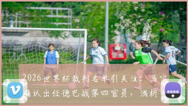 2026世界杯裁判名单引关注：马宁确认出任德巴战第四官员，浅析中国裁判的世界杯之路