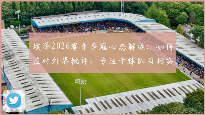 埃泽2026赛季争冠心态解读：如何应对外界批评，专注于球队目标实现