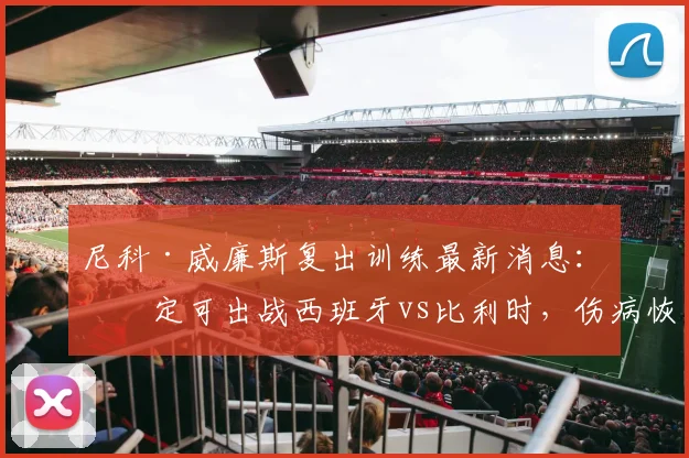 尼科·威廉斯复出训练最新消息：确定可出战西班牙vs比利时，伤病恢复情况与欧洲杯前景全面分析