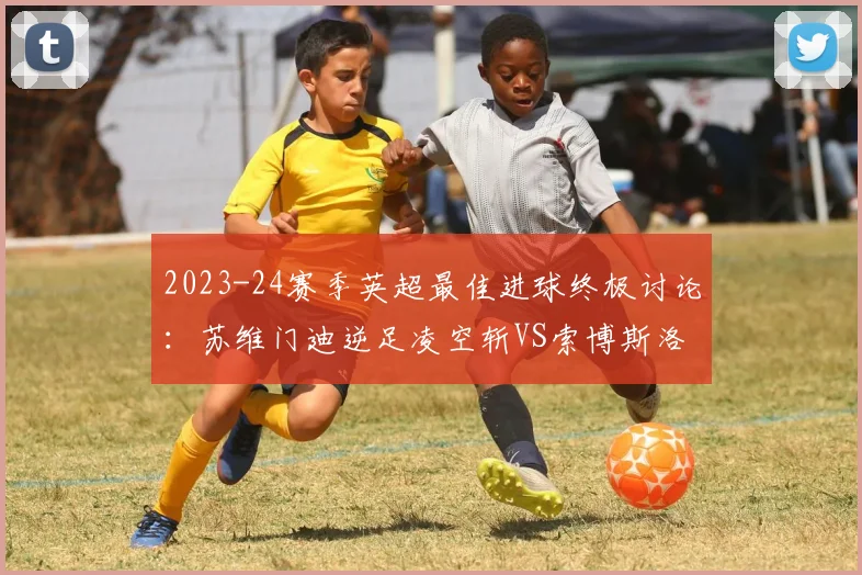 2023-24赛季英超最佳进球终极讨论：苏维门迪逆足凌空斩VS索博斯洛伊绝命任意球，谁更配得上普斯卡什奖？