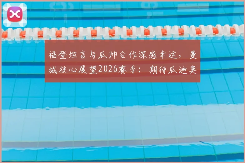 福登坦言与瓜帅合作深感幸运,曼城核心展望2026赛季:期待瓜迪奥拉继续执教
