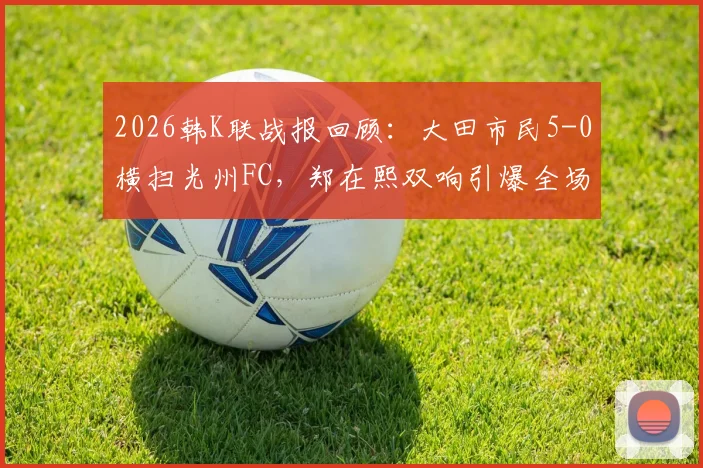 2026韩K联战报回顾：大田市民5-0横扫光州FC，郑在熙双响引爆全场，光州防线溃败解析