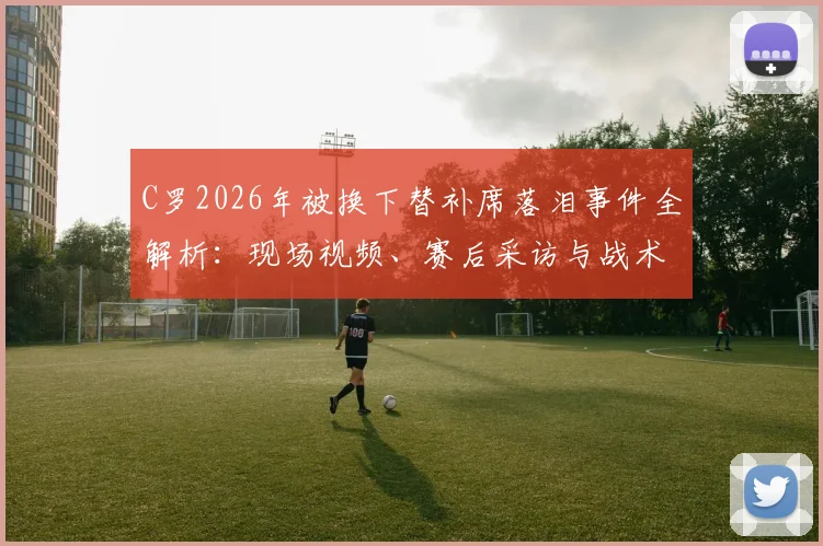 C罗2026年被换下替补席落泪事件全解析：现场视频、赛后采访与战术原因深度探讨
