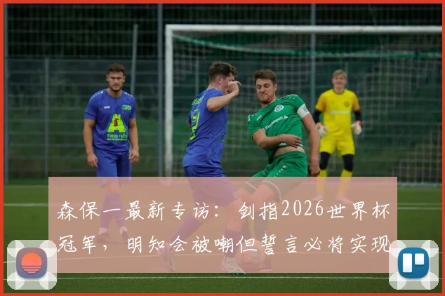 森保一最新专访:剑指2026世界杯冠军,明知会被嘲但誓言必将实现