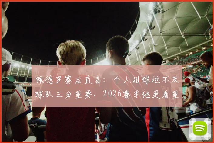 佩德罗赛后直言：个人进球远不及球队三分重要，2026赛季他更看重什么？
