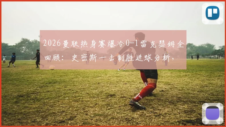 2026曼联热身赛爆冷0-1雷克瑟姆全回顾：史密斯一击制胜进球分析，附双方阵容与雷克瑟姆俱乐部背景解读