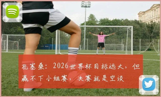 孔塞桑：2026世界杯目标远大，但赢不下小组赛，决赛就是空谈