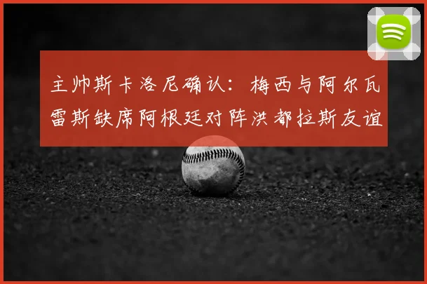 主帅斯卡洛尼确认：梅西与阿尔瓦雷斯缺席阿根廷对阵洪都拉斯友谊赛，解析轮换阵容与战术考量