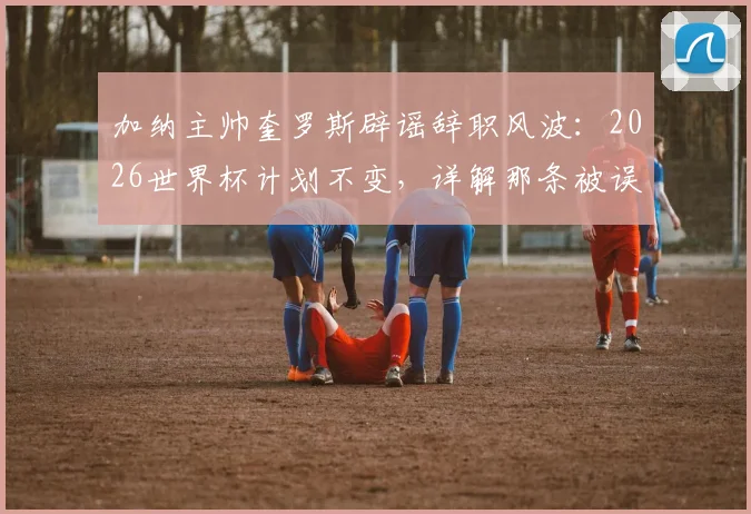 加纳主帅奎罗斯辟谣辞职风波:2026世界杯计划不变,详解那条被误读的感谢信