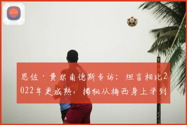 恩佐·费尔南德斯专访:坦言相比2022年更成熟,揭秘从梅西身上学到的宝贵经验与2026世界杯展望
