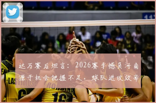 达万赛后坦言：2026赛季憾负河南源于机会把握不足，球队进攻效率提升成当务之急
