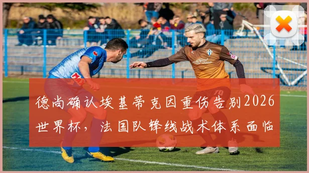 德尚确认埃基蒂克因重伤告别2026世界杯，法国队锋线战术体系面临严峻调整与考验